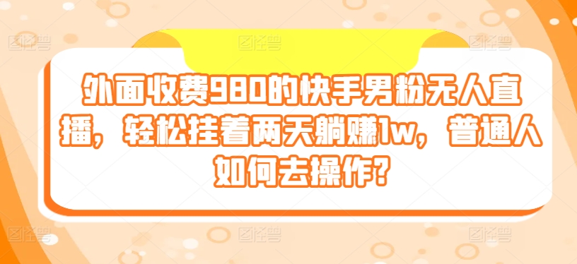 外面收费980的快手男粉无人直播，轻松挂着两天躺赚1w，普通人如何去操作?-王总副业网