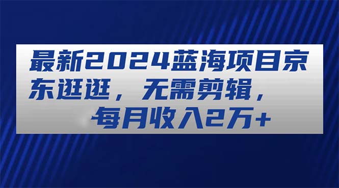 最新2024蓝海项目京东逛逛，无需剪辑，每月收入2万+-王总副业网