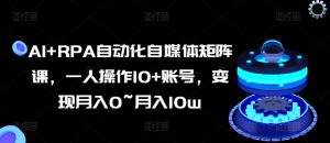 AI+RPA自动化自媒体矩阵课,一人操作10+账号,变现月入0~月入10w-王总副业网