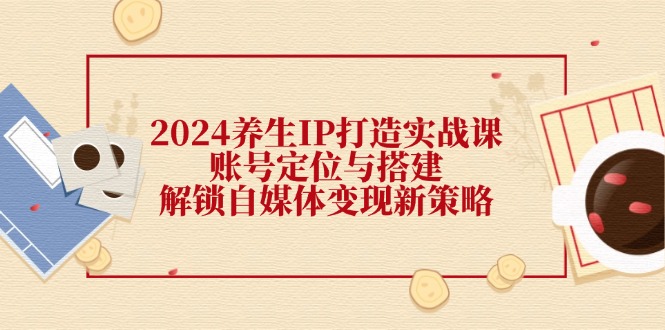 2024养生IP打造实战课：账号定位与搭建，解锁自媒体变现新策略-王总副业网