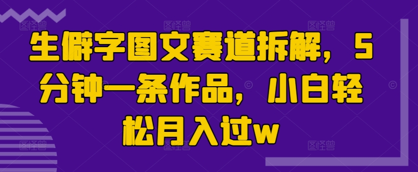 生僻字图文赛道拆解，5分钟一条作品，小白轻松月入过w-王总副业网