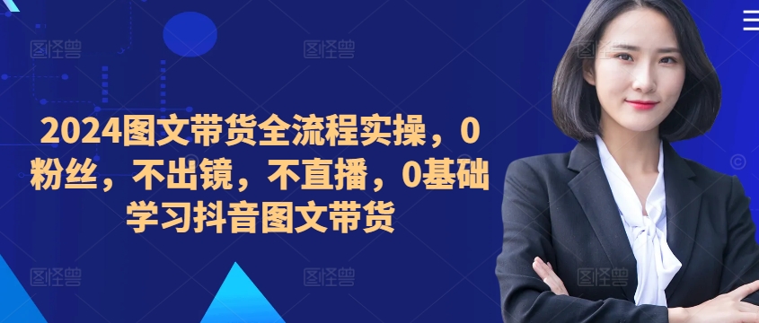 ​​​​​​2024图文带货全流程实操，0粉丝，不出镜，不直播，0基础学习抖音图文带货-王总副业网