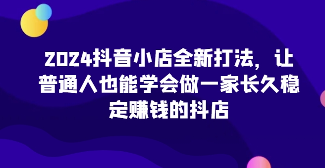 2024抖音小店全新打法，让普通人也能学会做一家长久稳定赚钱的抖店（更新）-王总副业网