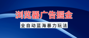 浏览器广告掘金,全自动蓝海暴力玩法,轻松日入1000+矩阵无脑开干-王总副业网