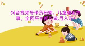 抖音视频号带货秘籍,儿童睡前故事,全网平台都可做,月入过W-王总副业网