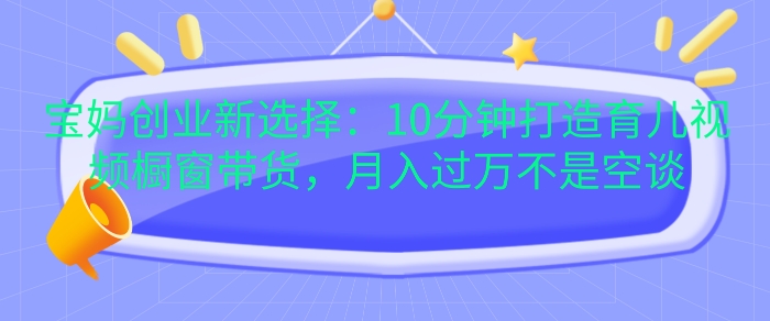 宝妈创业新选择：10分钟打造育儿视频橱窗带货，月入过W不是空谈-王总副业网