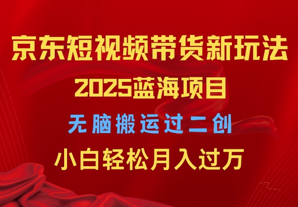 2025京东短视频带货新玩法，无脑搬运过二创，小白轻松月入过W-王总副业网